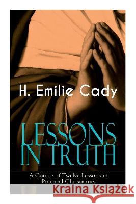Lessons in Truth - A Course of Twelve Lessons in Practical Christianity: How to Enhance Your Confidence and Your Inner Power & How to Improve Your Spiritual Development H Emilie Cady 9788027344222 E-Artnow