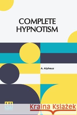 Complete Hypnotism: Mesmerism, Mind-Reading, And Spiritualism How To Hypnotize: Being An Exhaustive And Practical System Of Method, Applic Alpheus, A. 9789356144040 Lector House