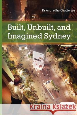 Built, Unbuilt and Imagined Sydney: A Collection of Essays on the Public Life of Architecture Dr Anuradha Chatterjee 9789383419166