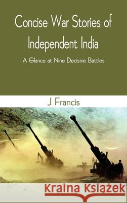 Concise War Stories of Independent India: A Glance at Nine Decisive Battles J Francis 9789390439515 Vij Books India
