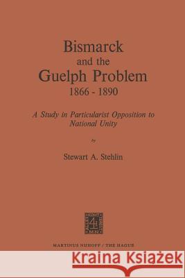 Bismarck and the Guelph Problem 1866-1890: A Study in Particularist Opposition to National Unity Stehlin, S. a. 9789401024075 Springer