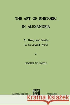 The Art of Rhetoric in Alexandria: Its Theory and Practice in the Ancient World Smith, Robert W. 9789401503501 Springer