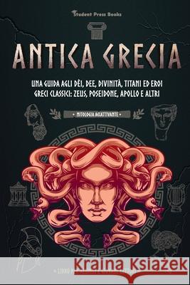 Antica Grecia: Una guida agli dèi, dee, divinità, titani ed eroi greci classici: Zeus, Poseidone, Apollo e altri (Libro per alunni e Student Press Books 9789493258259 Student Press Books