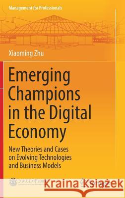 Emerging Champions in the Digital Economy: New Theories and Cases on Evolving Technologies and Business Models Zhu, Xiaoming 9789811326271