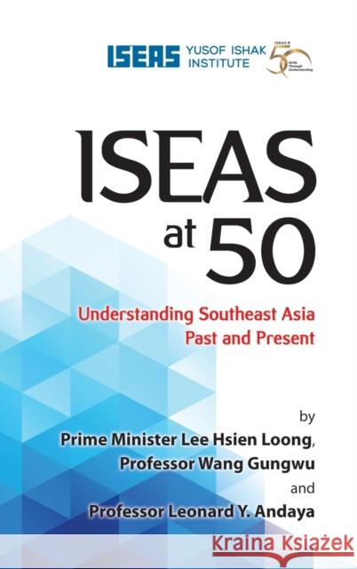 Iseas at 50: Understanding Southeast Asia Past and Present Lee Hsien Loong Wang Gungwu Leonard y. Andaya 9789814818995