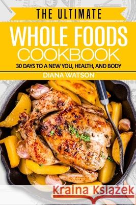 Whole Foods Diet: The Ultimate Whole Foods Cookbook - 30 Days to a New You, Health, and Body Diana Watson 9789814950459