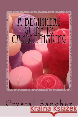 A Beginners Guide to Candle Making Crystal Sanchez 9781530976126 Createspace Independent Publishing Platform - książka