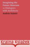 Andras Szanto: Imagining the Future Museum: 21 Dialogues with Architects  9783775752763 Hatje Cantz