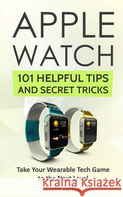 Apple Watch: 101 Helpful Tips and Secret Tricks: Take Your Wearable Tech Game to the Next Level Avery Meyers 9781726093934 Createspace Independent Publishing Platform - książka
