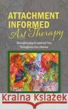 Attachment Informed Art Therapy: Strengthening Emotional Ties Throughout the Lifetime Lucille Proulx 9781773029047 Lucille Proulx