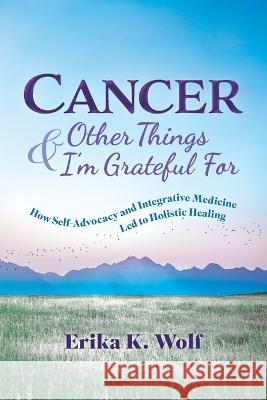 Cancer and Other Things I'm Grateful For: How Self-Advocacy and Integrative Medicine Led to Holistic Healing Erika K Wolf   9781665306126 Booklogix - książka