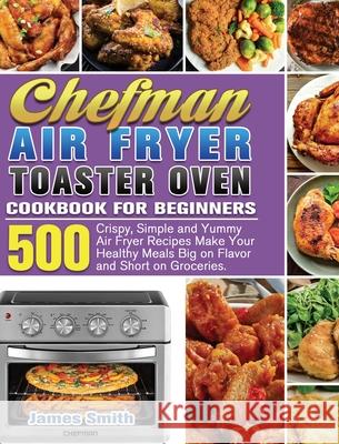 Chefman Air Fryer Toaster Oven Cookbook for Beginners: 500 Crispy, Simple and Yummy Air Fryer Recipes Make Your Healthy Meals Big on Flavor and Short James Smith 9781801246576 James Smith - książka