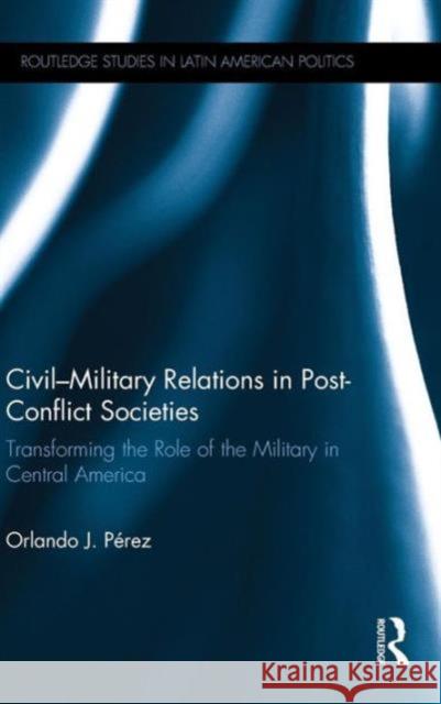 Civil-Military Relations in Post-Conflict Societies: Transforming the Role of the Military in Central America Orlando J. Perez 9780415741682 Routledge - książka
