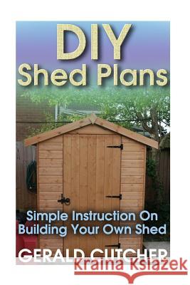 DIY Shed Plans: Simple Instruction On Building Your Own Shed: (Household Hacks, DIY Projects, DIY Crafts, Wood Pallet Projects, Woodwo Cutcher, Gerald 9781544165400 Createspace Independent Publishing Platform - książka