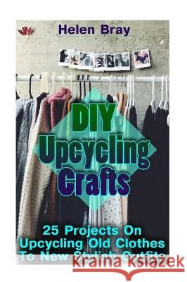 DIY Upcycling Crafts: 25 Projects On Upcycling Old Clothes To New Stylish Outfits Bray, Helen 9781975860172 Createspace Independent Publishing Platform - książka
