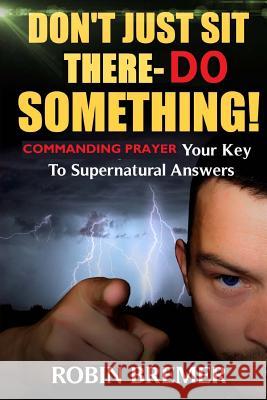 Don't Just Sit There-Do Something: Commanding Prayer Your Key to Supernatural Answers Robin Bremer 9781539051411 Createspace Independent Publishing Platform - książka