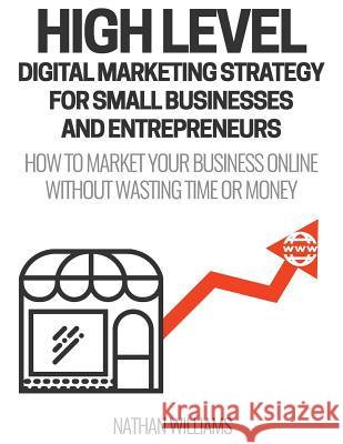 High Level Digital Marketing Strategy For Small Business Owners And Entrepreneurs: How To Market Your Business Online Without Wasting Time & Money Williams, Nathan 9781543064483 Createspace Independent Publishing Platform - książka