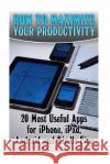 How to Maximize Your Productivity: 20 Most Useful Apps for iPhone, iPad, Android and Kindle Fire: (Self-Help, Self-Help Apps) Michael Smart 9781545483923 Createspace Independent Publishing Platform