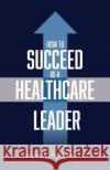 How to Succeed as a Healthcare Leader Dr Rachel Miller   9781644845813 Purposely Created Publishing Group