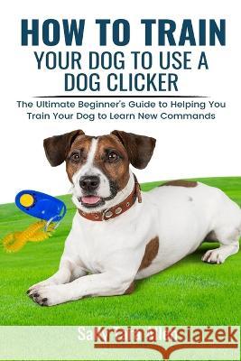 How To Train Your Dog To Use A Dog Clicker: The Ultimate Beginner's Guide to Helping You Train Your Dog to Learn New Commands Sally Tara Allen   9781637503287 Kdk Publishing - książka