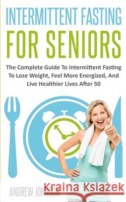 Intermittent Fasting For Seniors: The Complete Guide To Intermittent Fasting To Lose Weight, Feel More Energized, And Live Healthier Lives After 50 Andrew Johnson 9781709718816 Independently Published - książka
