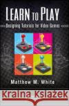 Learn to Play: Designing Tutorials for Video Games Matthew M. White 9781138427662 A K PETERS