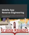 Mobile App Reverse Engineering: Get started with discovering, analyzing, and exploring the internals of Android and iOS apps Mishra, Abhinav 9781801073394 Packt Publishing Limited