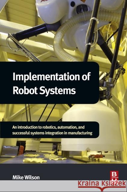 Implementation of Robot Systems: An Introduction to Robotics, Automation, and Successful Systems Integration in Manufacturing