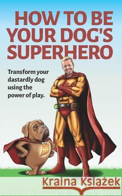 How To Be Your Dog's Superhero: Transform Your Dastardly Dog Using the Power of Play