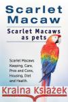 Scarlet Macaw. Scarlet Macaws as pets. Scarlet Macaws Keeping, Care, Pros and Cons, Housing, Diet and Health. Rodendale, Roger 9781912057672 Imb Publishing Scarlet Macaw