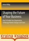 Shaping the Future of Your Business: How To Enable Your Organisation To Manage Market Changes and Crises Heino Hilbig 9783658353513 Springer