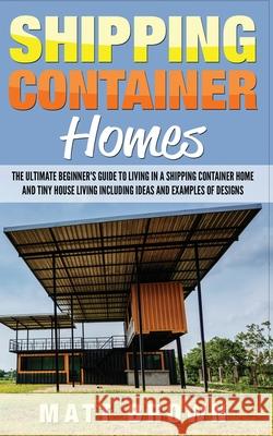 Shipping Container Homes: The Ultimate Beginner's Guide to Living in a Shipping Container Home and Tiny House Living Including Ideas and Example Matt Brown 9781544869407 Createspace Independent Publishing Platform - książka