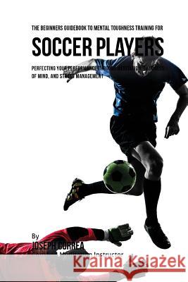 The Beginners Guidebook To Mental Toughness Training For Soccer Players: Perfecting Your Performance Through Meditation, Calmness Of Mind, And Stress Correa (Certified Meditation Instructor) 9781532880612 Createspace Independent Publishing Platform - książka