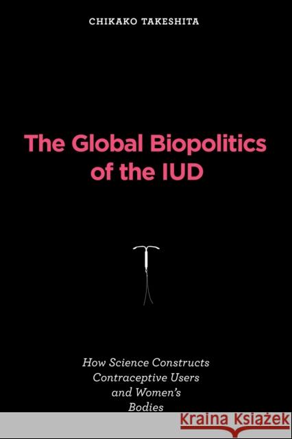 The Global Biopolitics of the IUD: How Science Constructs Contraceptive Users and Women's Bodies Chikako Takeshita 9780262547840 MIT Press - książka
