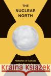 The Nuclear North: Histories of Canada in the Atomic Age Susan Colbourn Timothy Andrew Timothy Andrews Sayle 9780774863988 University of British Columbia Press