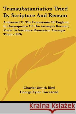 Transubstantiation Tried By Scripture And Reason: Addressed To The Protestants Of England, In Consequence Of The Attempts Recently Made To Introduce R Charles Smith Bird 9781437355758  - książka