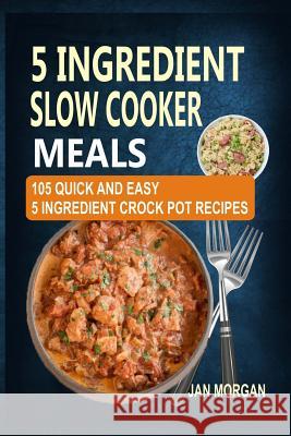 5 Ingredient Slow Cooker Meals: 105 Quick and Easy 5 Ingredient Crock Pot Recipes Jan Morgan 9781542336697 Createspace Independent Publishing Platform - książka