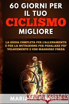60 GIORNI Per IL TUO CICLISMO MIGLIORE: LA GUIDA COMPLETA PER L'ALLENAMENTO E PER LA NUTRIZIONE PER PEDALARE PIU? VELOCEMENTE e CON MAGGIORE FORZA Correa, Mariana 9781533437099 Createspace Independent Publishing Platform - książka