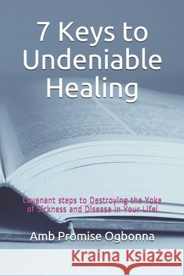 7 Keys to Undeniable Healing: Covenant steps to Destroying the Yoke of Sickness and Disease In Your Life! Amb Promise Ogbonna 9781690068631 Independently Published - książka