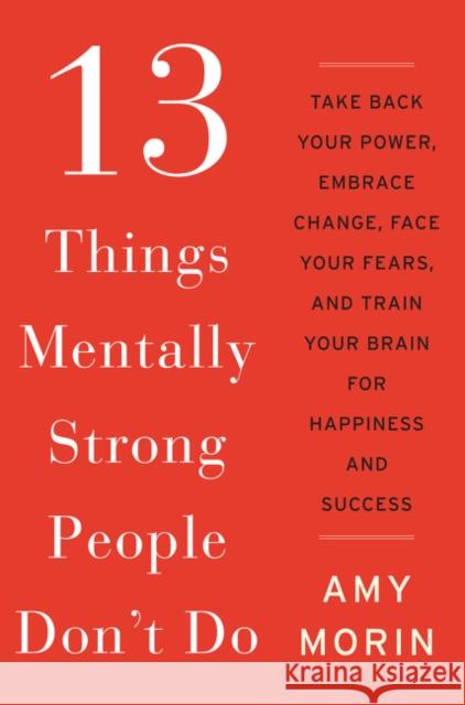 13 Things Mentally Strong People Don't Do: Take Back Your Power, Embrace Change, Face Your Fears, and Train Your Brain for Happiness and Success Amy Morin 9780062358295 William Morrow & Company