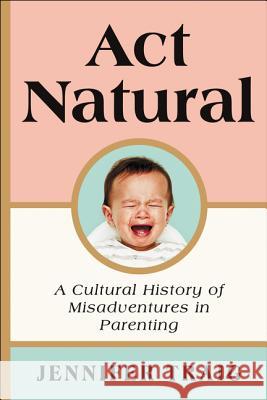 ACT Natural: A Cultural History of Misadventures in Parenting Jennifer Traig 9780062469816