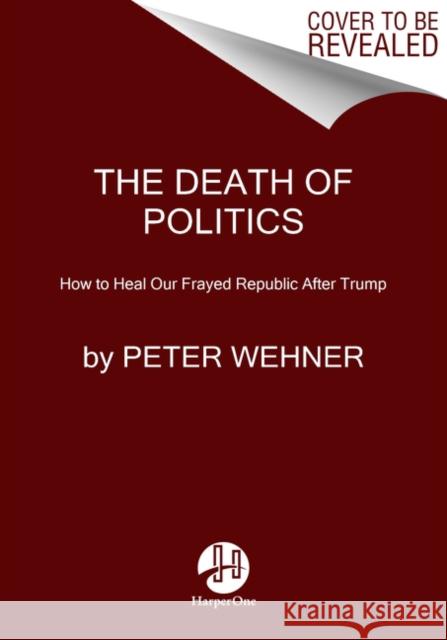 The Death of Politics: How to Heal Our Frayed Republic After Trump Peter Wehner 9780062820808 HarperOne