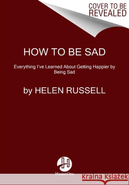 How to Be Sad: Everything I've Learned about Getting Happier by Being Sad Helen Russell 9780063115361 HarperOne