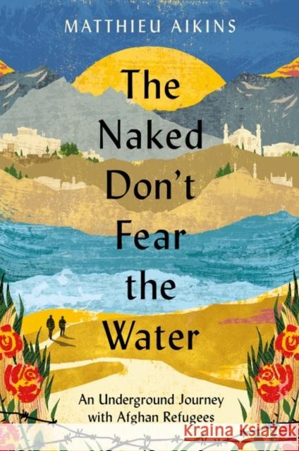 The Naked Don't Fear the Water: An Underground Journey with Afghan Refugees Matthieu Aikins 9780063237414 HarperCollins