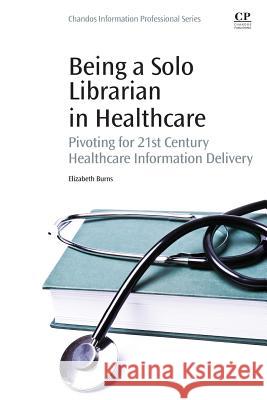 Being a Solo Librarian in Healthcare : Pivoting for 21st Century Healthcare Information Delivery Elizabeth Burns 9780081001226