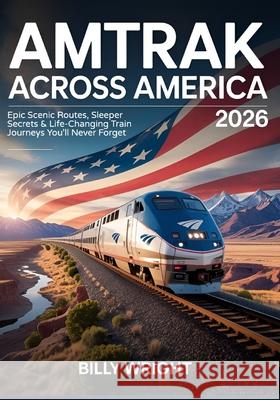 Amtrak Across America 2026: Epic Scenic Routes, Sleeper Secrets & Life-Changing Train Journeys You'll Never Forget Billy Wright 9780087044166 Northbound Road Press