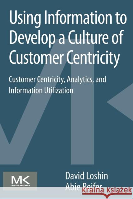 Using Information to Develop a Culture of Customer Centricity: Customer Centricity, Analytics, and Information Utilization Loshin, David 9780124105430 0