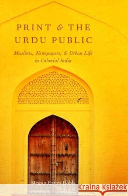 Print and the Urdu Public: Muslims, Newspapers, and Urban Life in Colonial India Megan Eaton Robb 9780190089375 Oxford University Press, USA