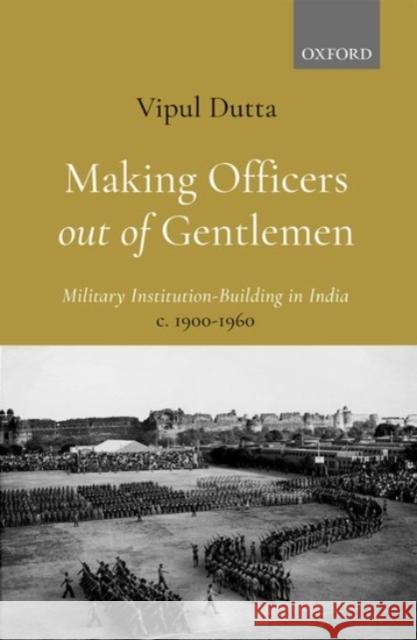 Making Officers Out of Gentlemen: Military Institution-Building in India, C. 1900-1960 Vipul Dutta 9780190130220 Oxford University Press, USA