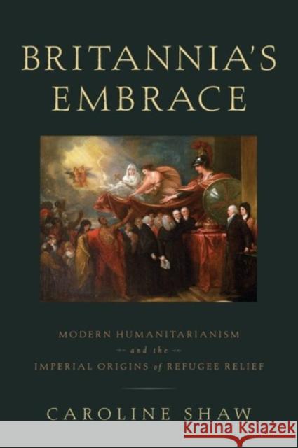 Britannia's Embrace: Modern Humanitarianism and the Imperial Origins of Refugee Relief Caroline Shaw 9780190200985